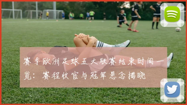 赛季欧洲足球五大联赛结束时间一览:赛程收官与冠军悬念揭晓
