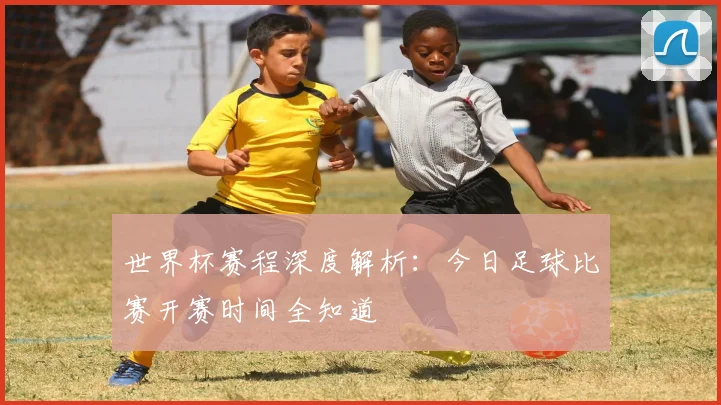 世界杯赛程深度解析:今日足球比赛开赛时间全知道