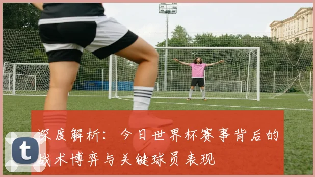 深度解析:今日世界杯赛事背后的战术博弈与关键球员表现
